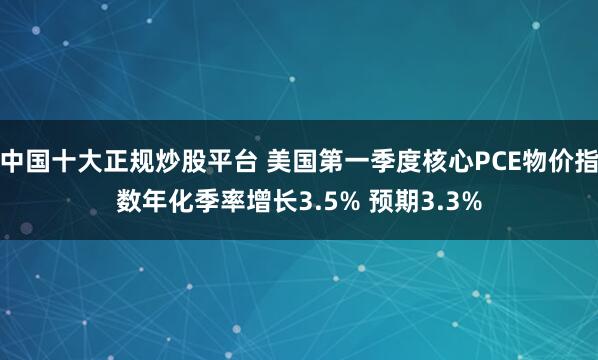 中国十大正规炒股平台 美国第一季度核心PCE物价指数年化季率增长3.5% 预期3.3%