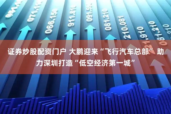 证券炒股配资门户 大鹏迎来“飞行汽车总部” 助力深圳打造“低空经济第一城”