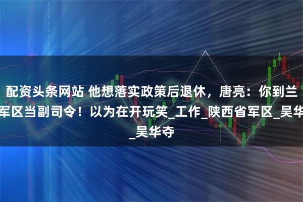 配资头条网站 他想落实政策后退休，唐亮：你到兰州军区当副司令！以为在开玩笑_工作_陕西省军区_吴华夺