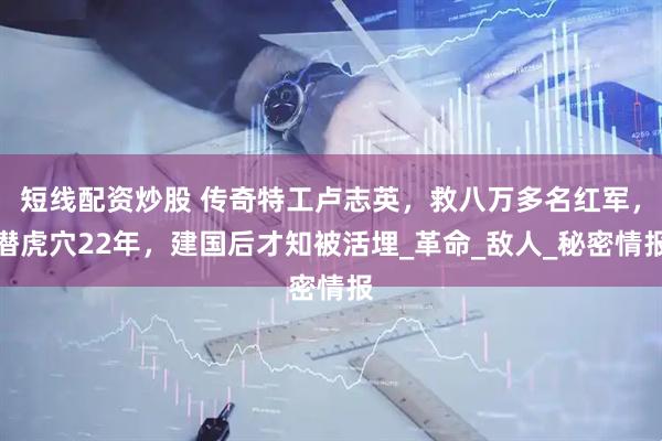 短线配资炒股 传奇特工卢志英，救八万多名红军，潜虎穴22年，建国后才知被活埋_革命_敌人_秘密情报
