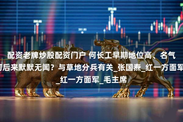 配资老牌炒股配资门户 何长工早期地位高、名气大，为何后来默默无闻？与草地分兵有关_张国焘_红一方面军_毛主席