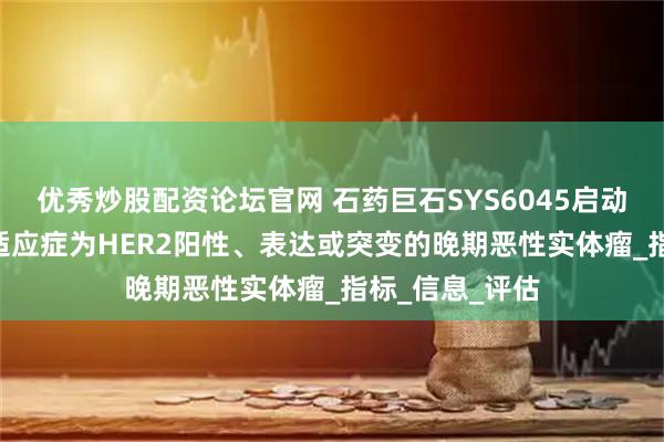 优秀炒股配资论坛官网 石药巨石SYS6045启动Ⅰ/Ⅱ期临床 适应症为HER2阳性、表达或突变的晚期恶性实体瘤_指标_信息_评估
