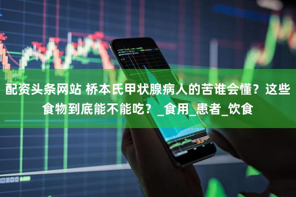 配资头条网站 桥本氏甲状腺病人的苦谁会懂？这些食物到底能不能吃？_食用_患者_饮食