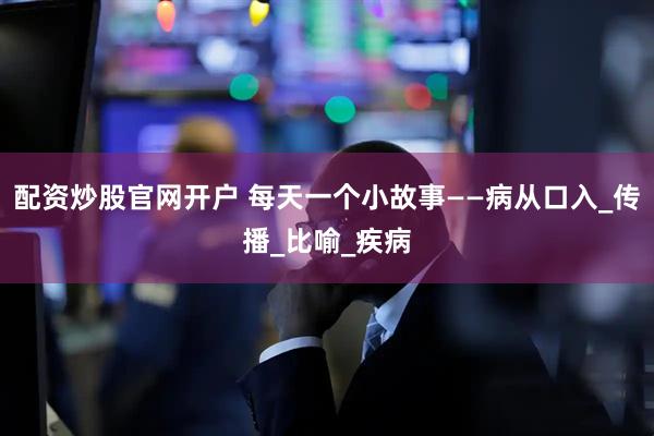配资炒股官网开户 每天一个小故事——病从口入_传播_比喻_疾病