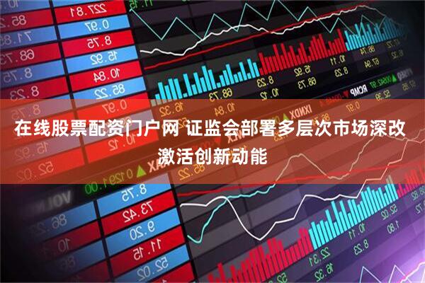 在线股票配资门户网 证监会部署多层次市场深改 激活创新动能