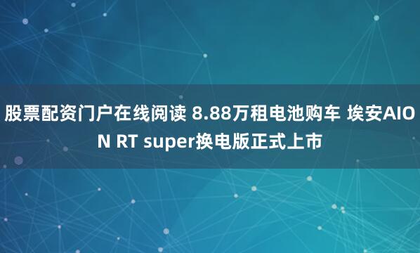 股票配资门户在线阅读 8.88万租电池购车 埃安AION RT super换电版正式上市