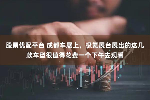 股票优配平台 成都车展上，极氪展台展出的这几款车型很值得花费一个下午去观看