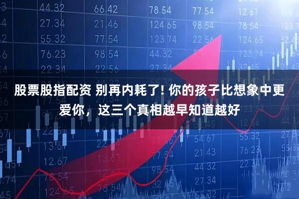 股票股指配资 别再内耗了! 你的孩子比想象中更爱你，这三个真相越早知道越好